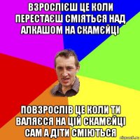 взрослієш це коли перестаєш сміяться над алкашом на скамєйці повзрослів це коли ти валяєся на цій скамєйці сам а діти сміються