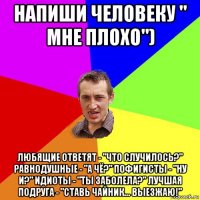 напиши человеку " мне плохо") любящие ответят - "что случилось?" равнодушные - "а чё?" пофигисты - "ну и?" идиоты - "ты заболела?" лучшая подруга - "ставь чайник... выезжаю!"