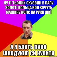 ну ті тьолки охуєвші в лапу золоті кольца вон хочуть машину колє на руки шиї а я блять пиво шкодуюю си купити