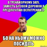 в тренажорному залі, замість біговой дорожки я прєдпочітаю вєлотренажер бо на ньому можно посидіть