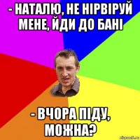 - наталю, не нірвіруй мене, йди до бані - вчора піду, можна?