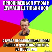 просинаешься утром и думаеш,це тільки сон а бувае просинаешься після пьянки и думаешь,бля хоть би це був сон