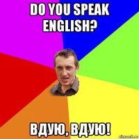 do you speak english? вдую, вдую!