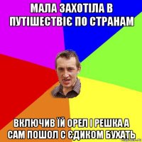 мала захотіла в путішествіє по странам включив їй орел і решка а сам пошол с єдиком бухать