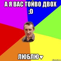 а я вас тойво двох ;d люблю♥