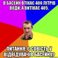 в басейн втікає 400 літрів води, а витікає 405. питання: є совість у відвідувачів басейну?