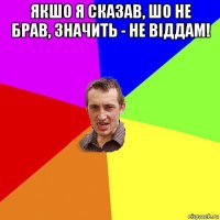 якшо я сказав, шо не брав, значить - не віддам! 