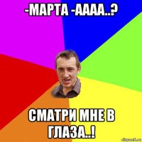 -марта -аааа..? сматри мне в глаза..!