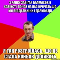 з ранку забігає балмасов в кабінєт і почав на нас кричать,шо ми бездєльніки і дармоєди я так розтроїлась , шо не стала коньяк допивать