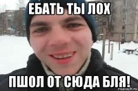 ебать ты лох пшол от сюда бля!