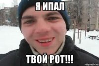 я ипал твой рот!!!