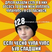 друзя казали єслі я в них отсосу то вони мені куплять чупачупс і я согласився єслі чесно чупа чупс був сладший