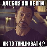 але бля яж не п*ю як то танцювати ?