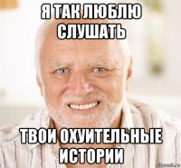 я так люблю слушать твои охуительные истории