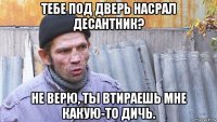 тебе под дверь насрал десантник? не верю, ты втираешь мне какую-то дичь.