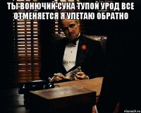 ты вонючий сука тупой урод все отменяется я улетаю обратно 