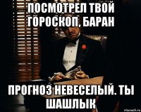 посмотрел твой гороскоп, баран прогноз невеселый. ты шашлык