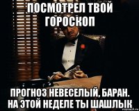 посмотрел твой гороскоп прогноз невеселый, баран. на этой неделе ты шашлык