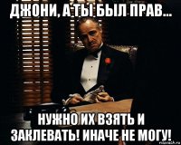 джони, а ты был прав... нужно их взять и заклевать! иначе не могу!