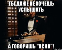 ты даже не хочешь услышать а говоришь "ясно"!