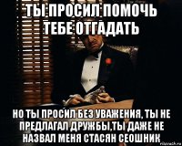 ты просил помочь тебе отгадать но ты просил без уважения, ты не предлагал дружбы,ты даже не назвал меня стасян сеошник