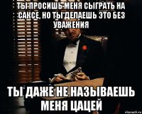 ты просишь меня сыграть на саксе, но ты делаешь это без уважения ты даже не называешь меня цацей