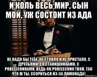 и коль весь мир, сын мой, уж состоит из ада не надо бы тебе, не стоило и не пристало, с друзьями, со станишниками, с ровееесниками, ведь он ровееесник твой, так что ж ты, ссориться из-за лимонада!