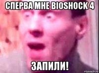 сперва мне bioshock 4 запили!