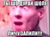 ты шо дурак шоле личу запили!!!