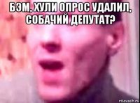 бэм, хули опрос удалил, собачий депутат? 