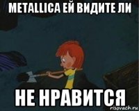 metallica ей видите ли не нравится