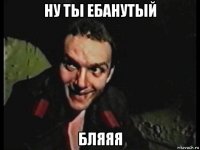 ну ты ебанутый бляяя