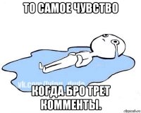 то самое чувство когда бро трет комменты.