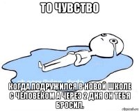 то чувство когда подружился в новой школе с человеком а через 2 дня он тебя бросил.