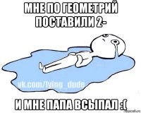 мне по геометрий поставили 2- и мне папа всыпал :(