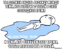 ты должен видеть разницу между теми, кто говорит с тобой в свое свободное время и теми, кто освобождает время, чтобы поговорить с тобой.