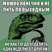 можно конечно и не пить по выходным но как тогда отделять одну неделю от другой?