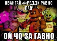 ивангай -фредди равно лав ой чо за гавно