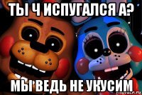 ты ч испугался а? мы ведь не укусим