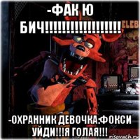 -фак ю бич!!!!!!!!!!!!!!!!!! -охранник девочка:фокси уйди!!!я голая!!!
