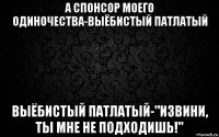 а спонсор моего одиночества-выёбистый патлатый выёбистый патлатый-"извини, ты мне не подходишь!"