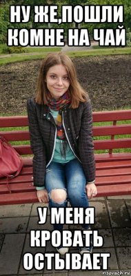 ну же,пошли комне на чай у меня кровать остывает