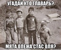 угадай кто главарь? мята олежа стас оля?