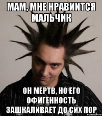 мам, мне нравиится мальчик он мертв, но его офигенность зашкаливает до сих пор