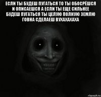 если ты будеш пугаться то ты обосрёшся и описаешся а если ты еще сильнее будеш пугаться ты целую полную землю говна сделаеш вухахахаха 