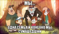 мы... одна семья и конечно мы сумашедшии