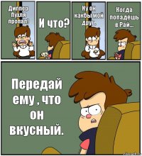 Диппер Пухля пропал! И что? Ну он какбы мой друг . Когда попадёшь в Рай... Передай ему , что он вкусный.