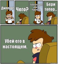 Диппер! Чего? Тебя блендин убил в будущем. Бери топор... Убей его в настоящем.