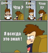 Диппер ! Что ? Я хочу тебя... Чтоо !!? Я всегда это знал !