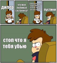 дипер что моя любимая сестрёнка? я продала твою душу билу за то чтоб гидэон отстал отменя пустики стоп что я тебя убью